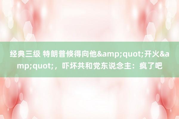 经典三级 特朗普倏得向他&quot;开火&quot;，吓坏共和党东说念主：疯了吧