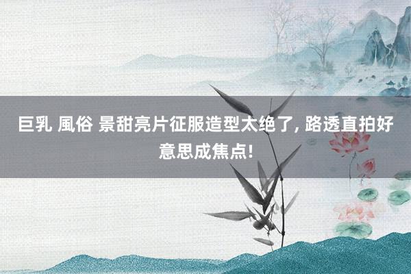 巨乳 風俗 景甜亮片征服造型太绝了， 路透直拍好意思成焦点!