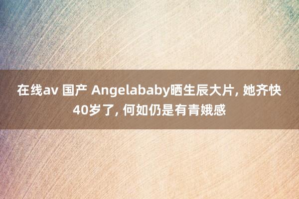 在线av 国产 Angelababy晒生辰大片， 她齐快40岁了， 何如仍是有青娥感