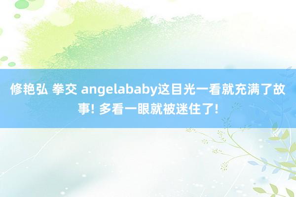 修艳弘 拳交 angelababy这目光一看就充满了故事! 多看一眼就被迷住了!