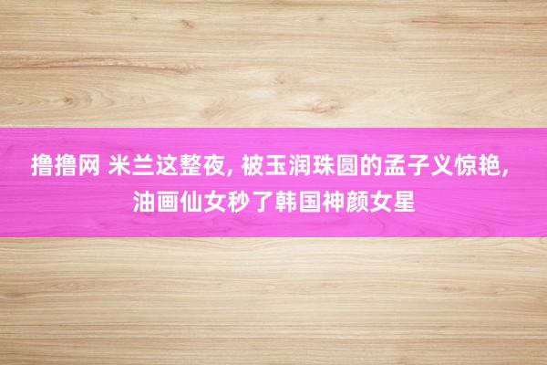 撸撸网 米兰这整夜， 被玉润珠圆的孟子义惊艳， 油画仙女秒了韩国神颜女星