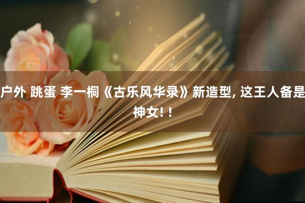 户外 跳蛋 李一桐《古乐风华录》新造型， 这王人备是神女! !