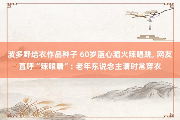波多野结衣作品种子 60岁蓝心湄火辣唱跳， 网友直呼“辣眼睛”: 老年东说念主请时常穿衣