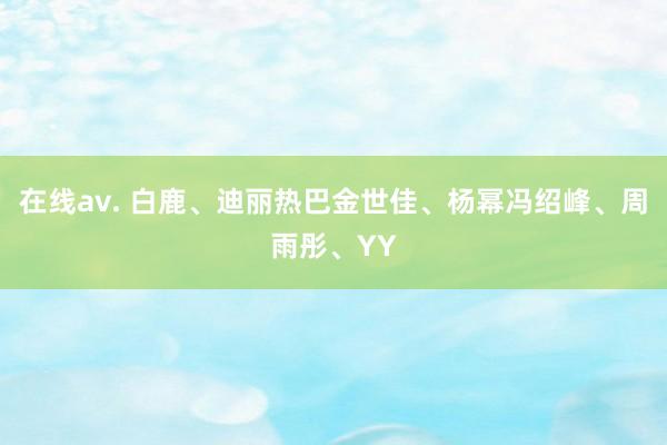 在线av. 白鹿、迪丽热巴金世佳、杨幂冯绍峰、周雨彤、YY