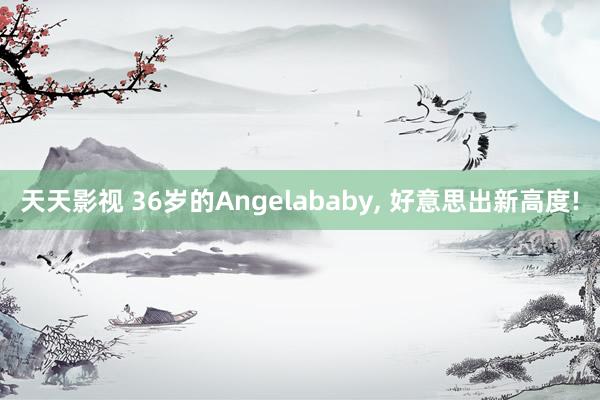 天天影视 36岁的Angelababy， 好意思出新高度!