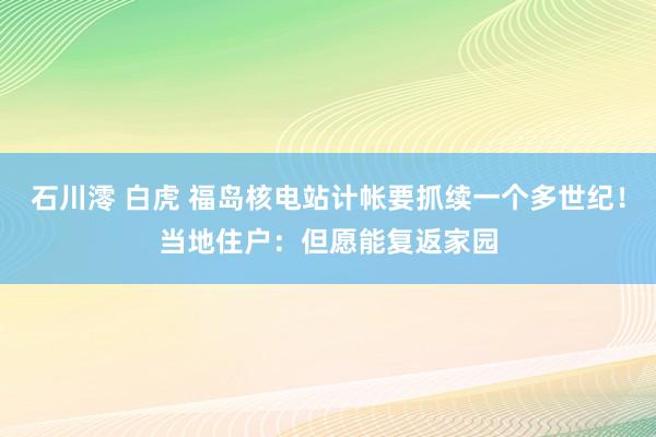 石川澪 白虎 福岛核电站计帐要抓续一个多世纪！当地住户：但愿能复返家园