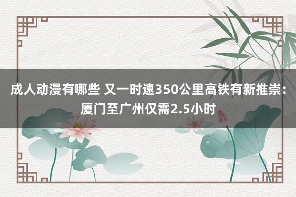 成人动漫有哪些 又一时速350公里高铁有新推崇：厦门至广州仅需2.5小时