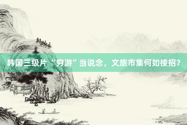 韩国三级片 “穷游”当说念，文旅市集何如接招？