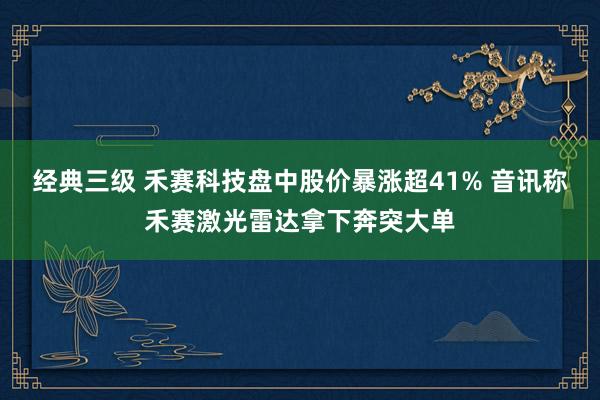 经典三级 禾赛科技盘中股价暴涨超41% 音讯称禾赛激光雷达拿下奔突大单