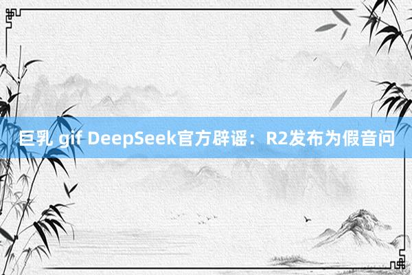 巨乳 gif DeepSeek官方辟谣：R2发布为假音问