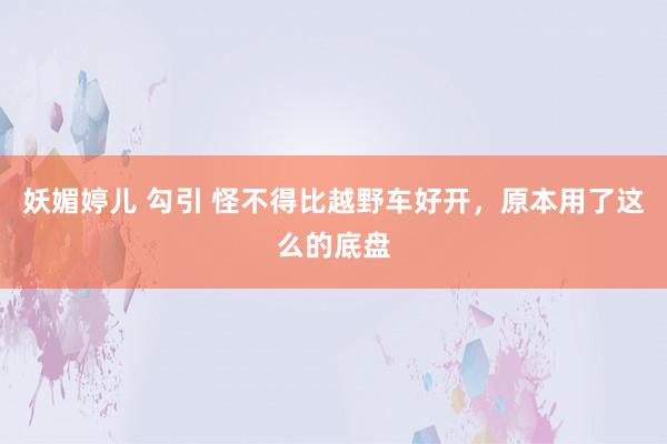 妖媚婷儿 勾引 怪不得比越野车好开，原本用了这么的底盘