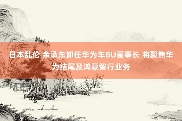 日本乱伦 余承东卸任华为车BU董事长 将聚焦华为结尾及鸿蒙智行业务