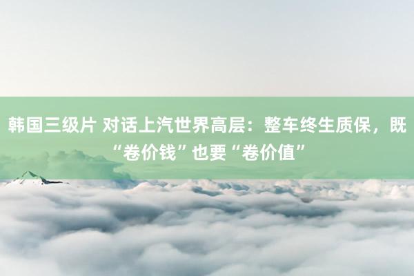 韩国三级片 对话上汽世界高层：整车终生质保，既“卷价钱”也要“卷价值”