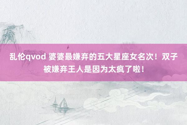 乱伦qvod 婆婆最嫌弃的五大星座女名次！双子被嫌弃王人是因为太疯了啦！