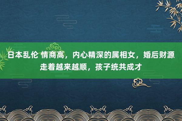 日本乱伦 情商高，内心精深的属相女，婚后财源走着越来越顺，孩子统共成才