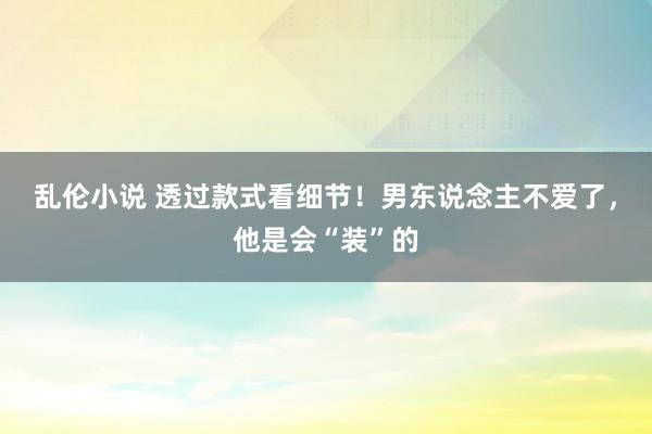 乱伦小说 透过款式看细节！男东说念主不爱了，他是会“装”的