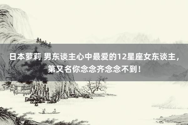 日本萝莉 男东谈主心中最爱的12星座女东谈主，第又名你念念齐念念不到！