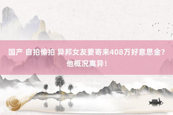 国产 自拍偷拍 异邦女友要寄来408万好意思金？他概况离异！