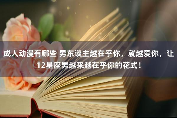 成人动漫有哪些 男东谈主越在乎你，就越爱你，让12星座男越来越在乎你的花式！