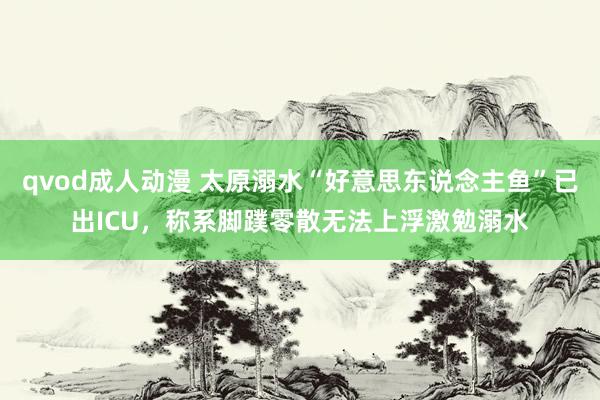 qvod成人动漫 太原溺水“好意思东说念主鱼”已出ICU，称系脚蹼零散无法上浮激勉溺水