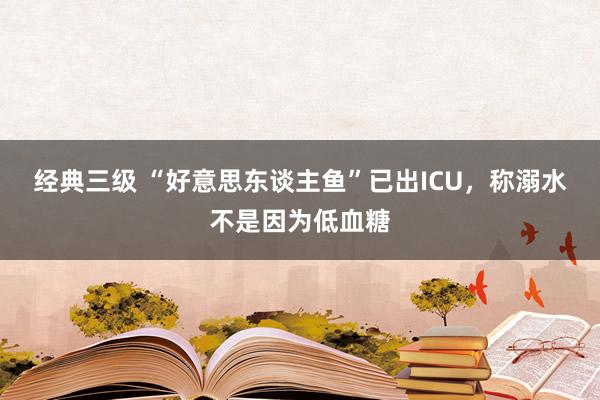 经典三级 “好意思东谈主鱼”已出ICU，称溺水不是因为低血糖