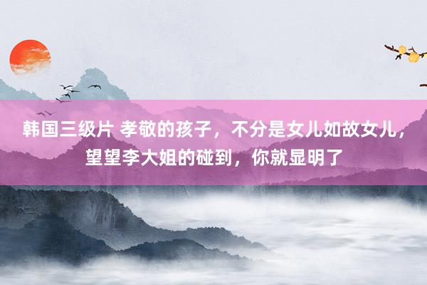 韩国三级片 孝敬的孩子，不分是女儿如故女儿，望望李大姐的碰到，你就显明了