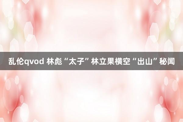 乱伦qvod 林彪“太子”林立果横空“出山”秘闻