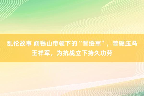 乱伦故事 阎锡山带领下的“晋绥军”，曾碾压冯玉祥军，为抗战立下持久功劳