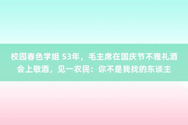 校园春色学姐 53年，毛主席在国庆节不雅礼酒会上敬酒，见一农民：你不是我找的东谈主