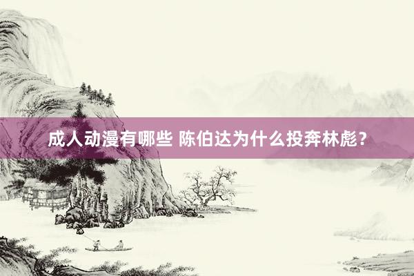 成人动漫有哪些 陈伯达为什么投奔林彪？