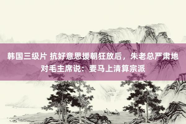韩国三级片 抗好意思援朝狂放后，朱老总严肃地对毛主席说：要马上清算宗派