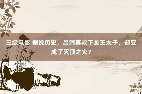 三级电影 据说历史，吕洞宾救下龙王太子，却变成了灭顶之灾？