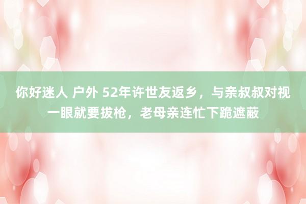 你好迷人 户外 52年许世友返乡，与亲叔叔对视一眼就要拔枪，老母亲连忙下跪遮蔽