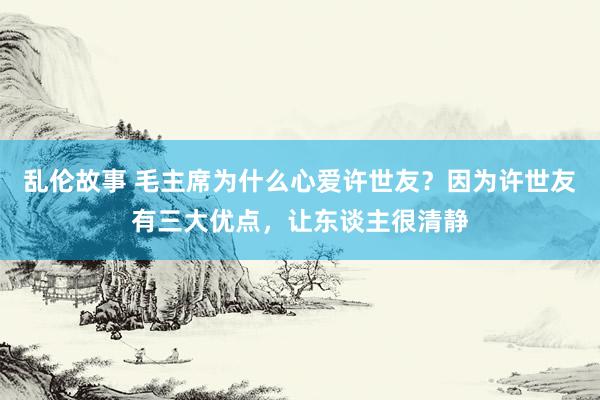 乱伦故事 毛主席为什么心爱许世友？因为许世友有三大优点，让东谈主很清静