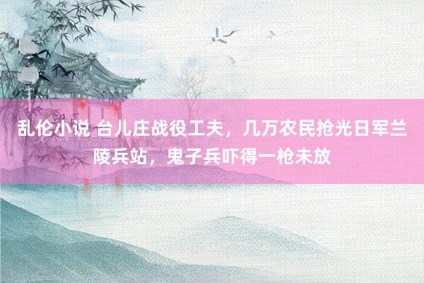 乱伦小说 台儿庄战役工夫，几万农民抢光日军兰陵兵站，鬼子兵吓得一枪未放