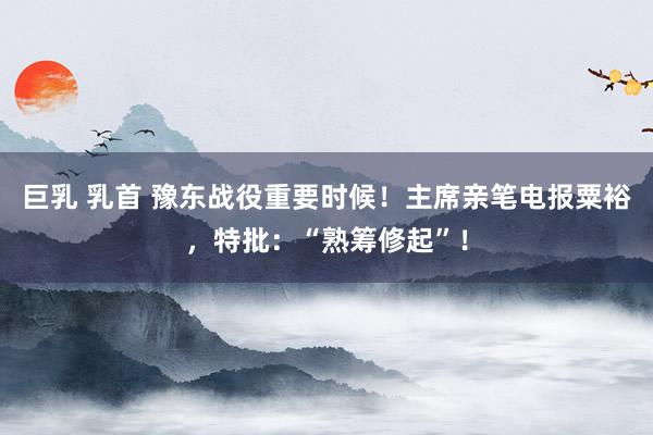 巨乳 乳首 豫东战役重要时候！主席亲笔电报粟裕，特批：“熟筹修起”！