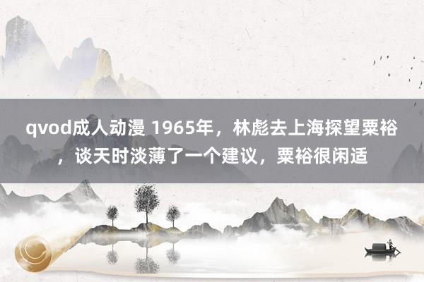 qvod成人动漫 1965年，林彪去上海探望粟裕，谈天时淡薄了一个建议，粟裕很闲适