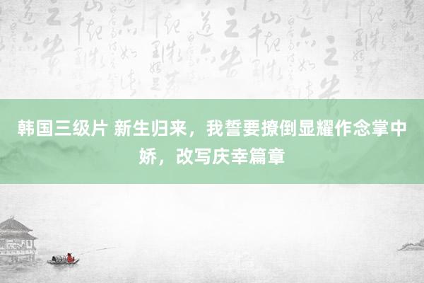 韩国三级片 新生归来，我誓要撩倒显耀作念掌中娇，改写庆幸篇章