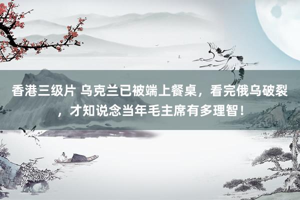 香港三级片 乌克兰已被端上餐桌，看完俄乌破裂，才知说念当年毛主席有多理智！