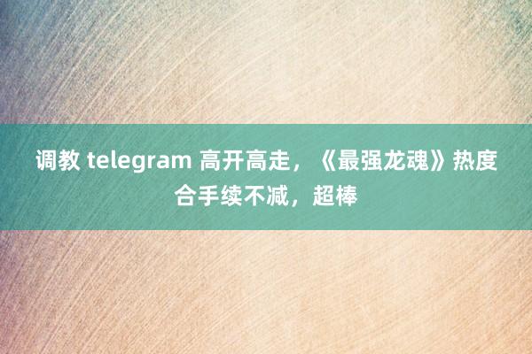 调教 telegram 高开高走，《最强龙魂》热度合手续不减，超棒