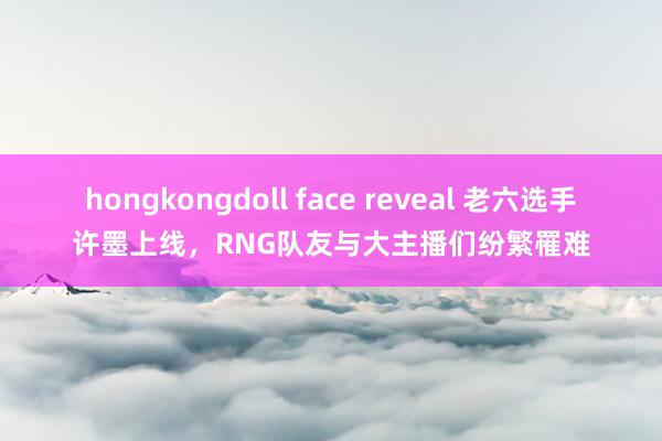 hongkongdoll face reveal 老六选手许墨上线，RNG队友与大主播们纷繁罹难