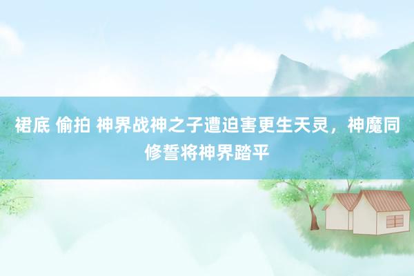 裙底 偷拍 神界战神之子遭迫害更生天灵，神魔同修誓将神界踏平