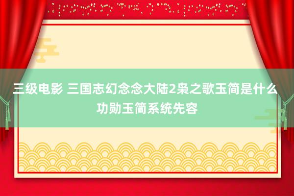 三级电影 三国志幻念念大陆2枭之歌玉简是什么 功勋玉简系统先容