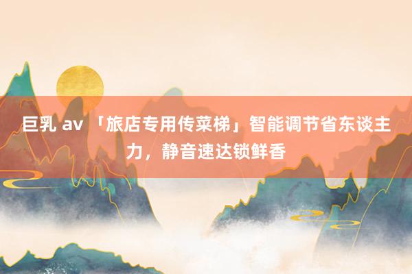 巨乳 av 「旅店专用传菜梯」智能调节省东谈主力，静音速达锁鲜香