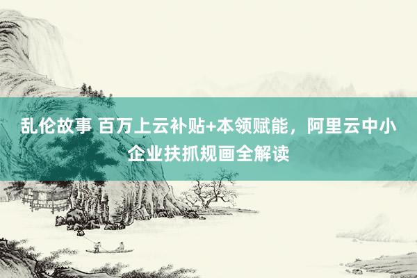 乱伦故事 百万上云补贴+本领赋能，阿里云中小企业扶抓规画全解读