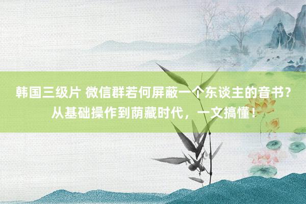 韩国三级片 微信群若何屏蔽一个东谈主的音书？从基础操作到荫藏时代，一文搞懂！