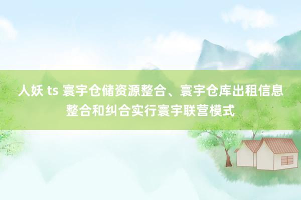 人妖 ts 寰宇仓储资源整合、寰宇仓库出租信息整合和纠合实行寰宇联营模式