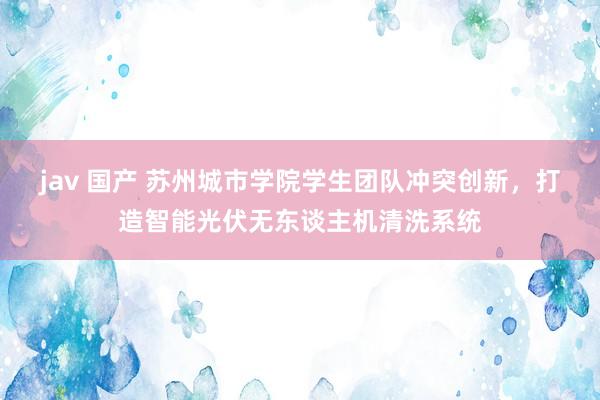 jav 国产 苏州城市学院学生团队冲突创新，打造智能光伏无东谈主机清洗系统