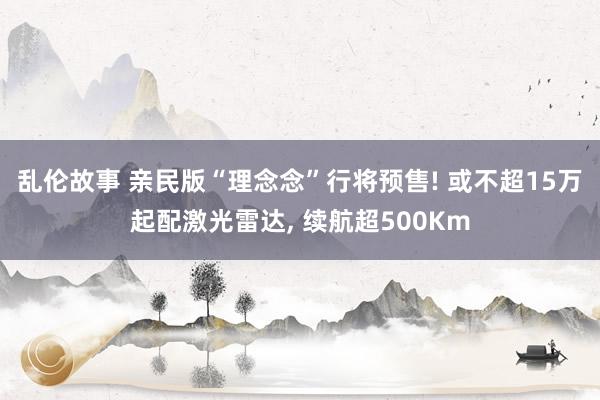 乱伦故事 亲民版“理念念”行将预售! 或不超15万起配激光雷达， 续航超500Km