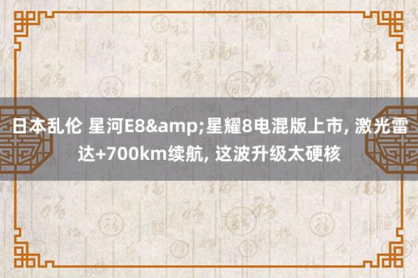 日本乱伦 星河E8&星耀8电混版上市， 激光雷达+700km续航， 这波升级太硬核
